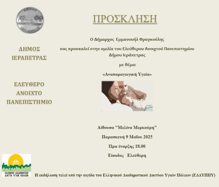 ΕΛΕΥΘΕΡΟ ΑΝΟΙΧΤΟ ΠΑΝΕΠΙΣΤΗΜΙΟ ΔΗΜΟΥ ΙΕΡΑΠΕΤΡΑΣ Επιστημονική Ημερίδα Ενημέρωσης Θέμα:«Αναπαραγωγική Υγεία» Υπό την αιγίδα του Ελληνικού Διαδημοτικού Δικτύου Υγιών Πόλεων (ΕΔΔΥΠΠΥ) Παρασκευή 9 Μαΐου 2025 Αίθουσα Μελίνα Μερκούρη (οδός Δημοκρατίας 31) – Ώρα 18:00 Προεδρείο: - Γεώργιος Προεστάκης, Μαιευτήρας – Γυναικολόγος, Γενικό Νοσοκομείο Ιεράπετρας – Κέντρο Υγείας Ιεράπετρας - Νικόλαος Ρουσάκης, Μαιευτής Γενικού Νοσοκομείου Ιεράπετρας – Κέντρου Υγείας Ιεράπετρας 18:00 Χαιρετισμοί 18:15 Εισηγήσεις - Γονιμότητα: Η σημασία της ενημέρωσης (20’) Κωνσταντίνος Πάντος, Γυναικολόγος Αναπαραγωγής, Πρόεδρος Κλινικής ΓΕΝΕΣΙΣ ΑΘΗΝΩΝ, Γεν. Γραμματέας Ελληνικής Εταιρείας Αναπαραγωγικής Ιατρικής, Αντιπρόεδρος ΕΛΙΤΟΥΡ, Αντιπρόεδρος GHDI - Δομή και λειτουργία Μονάδος Ιατρικώς Υποβοηθούμενης Αναπαραγωγής (20’) Γεώργιος Κλάδος, Μαιευτήρας-Γυναικολόγος, Ειδικός στην Ιατρικώς Υποβοηθούμενη Αναπαραγωγή, Κλινική ΓΕΝΕΣΙΣ ΚΡΗΤΗΣ - Η Ιατρικώς Υποβοηθούμενη Αναπαραγωγή ως μοχλός ανάπτυξης του ιατρικού τουρισμού (20’) Δημήτριος Μπατάκης, Οικονομολόγος Υγείας, Υπεύθυνος Δημοσίων Σχέσεων ΜΙΥΑ ΓΕΝΕΣΙΣ ΚΡΗΤΗΣ - Οι επιπτώσεις του περιβάλλοντος και της διατροφής στην αναπαραγωγική υγεία και την υπογεννητικότητα (20’) Ευγένιος Κουμαντάκης, Ομ. Καθηγητής Ιατρικής Πανεπιστημίου Κρήτης, Πρόεδρος Επιστημονικού Συμβουλίου – Επιτροπής Βιοηθικής C Δεοντολογίας Κλινικής ΓΕΝΕΣΙΣ ΑΘΗΝΩΝ - Επίδραση της Περιβαλλοντικής Ρύπανσης στην Εμφάνιση και Αύξηση των Γυναικολογικών Καρκίνων με έμφαση στον καρκίνο των ωοθηκών (20’) Δημήτριος Βασιλάκος, PhD, Μεταδιδακτορικός Ερευνητής Ιατρικής Σχολής Αθηνών - Τμήμα Μοριακής Καρκινογένεσης